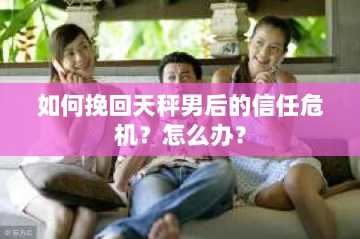 如何挽回天秤男后的信任危机？怎么办？