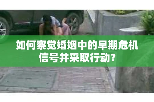 如何察觉婚姻中的早期危机信号并采取行动？
