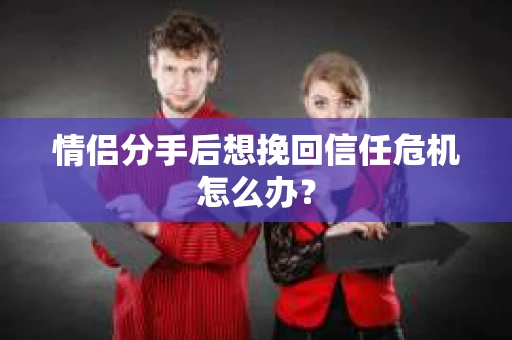 情侣分手后想挽回信任危机怎么办？