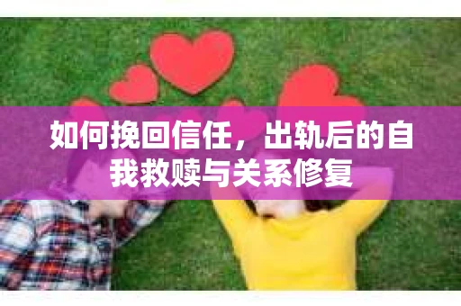 如何挽回信任，出轨后的自我救赎与关系修复
