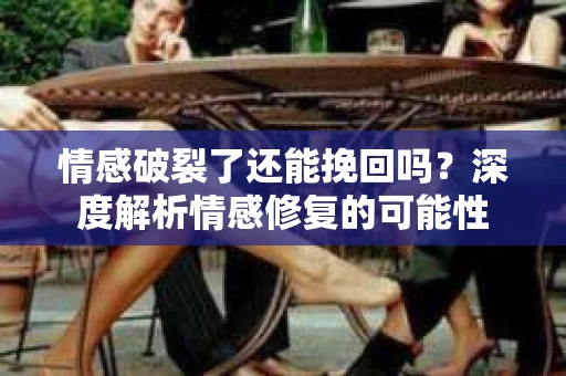 情感破裂了还能挽回吗？深度解析情感修复的可能性