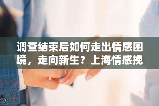 调查结束后如何走出情感困境，走向新生？上海情感挽回婚姻公司给出的专业建议