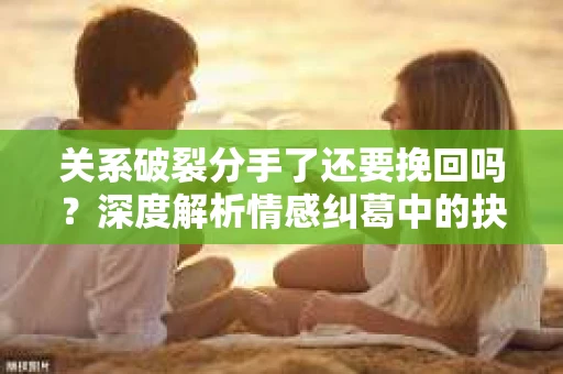关系破裂分手了还要挽回吗？深度解析情感纠葛中的抉择