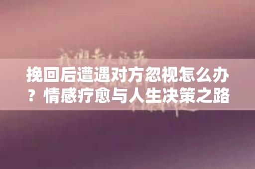 挽回后遭遇对方忽视怎么办？情感疗愈与人生决策之路