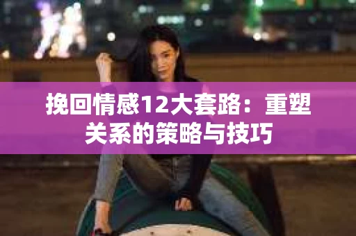 挽回情感12大套路：重塑关系的策略与技巧