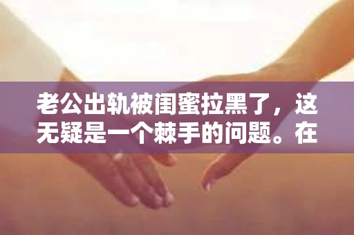 老公出轨被闺蜜拉黑了，这无疑是一个棘手的问题。在这个问题上，我想要和大家分享一下我的看法和经历，希望能给大家带来一些启示。
