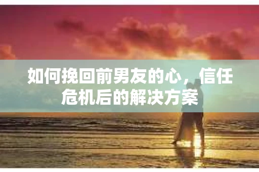 如何挽回前男友的心，信任危机后的解决方案