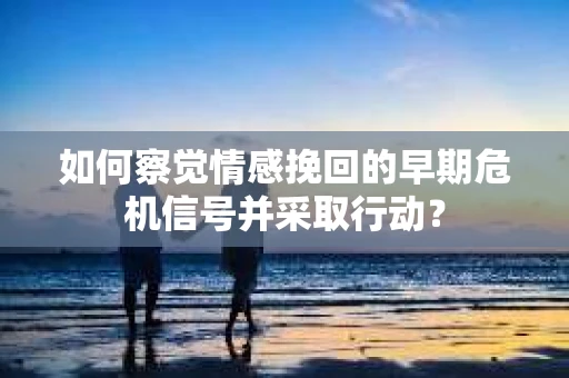 如何察觉情感挽回的早期危机信号并采取行动？