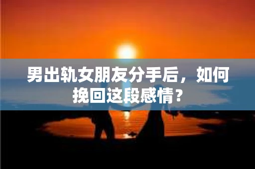 男出轨女朋友分手后，如何挽回这段感情？