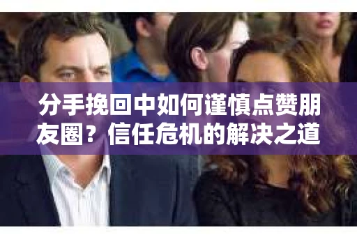 分手挽回中如何谨慎点赞朋友圈？信任危机的解决之道
