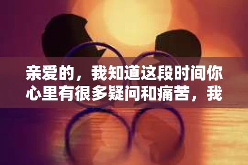 亲爱的，我知道这段时间你心里有很多疑问和痛苦，我也一样。我们在一起的时光，有欢笑也有泪水，那些美好的回忆，我永远都不会忘记。今天，我想通过这条短信，向你表达我的一些想法。