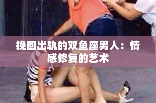 挽回出轨的双鱼座男人：情感修复的艺术