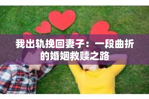 我出轨挽回妻子：一段曲折的婚姻救赎之路