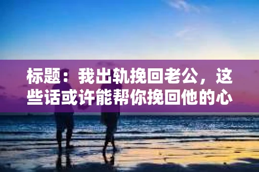 标题：我出轨挽回老公，这些话或许能帮你挽回他的心