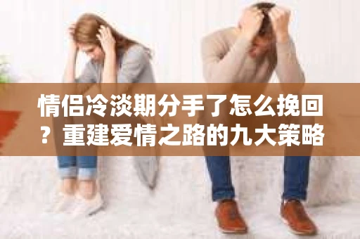 情侣冷淡期分手了怎么挽回？重建爱情之路的九大策略