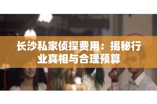 长沙私家侦探费用：揭秘行业真相与合理预算