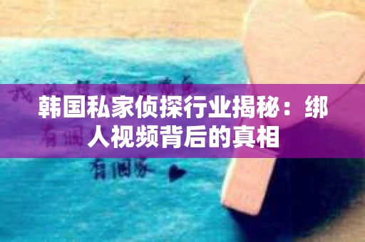 韩国私家侦探行业揭秘：绑人视频背后的真相