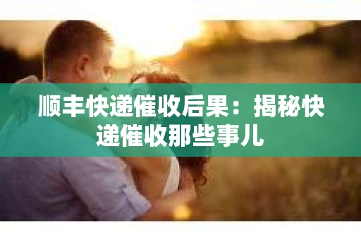 顺丰快递催收后果：揭秘快递催收那些事儿