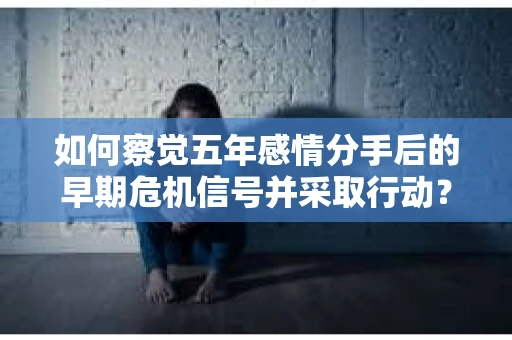 如何察觉五年感情分手后的早期危机信号并采取行动？