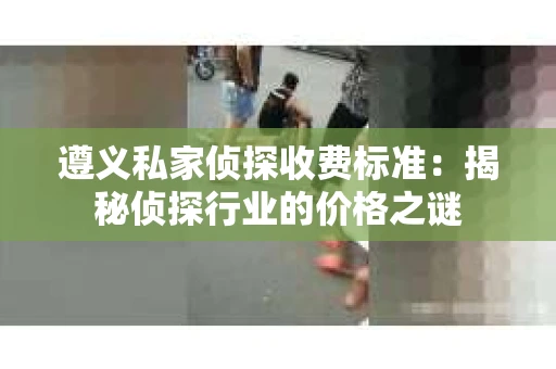 遵义私家侦探收费标准：揭秘侦探行业的价格之谜