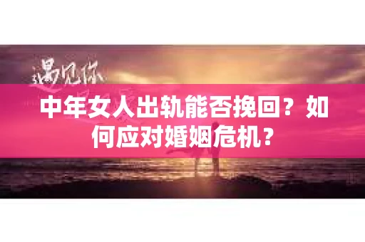 中年女人出轨能否挽回？如何应对婚姻危机？