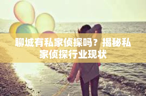 聊城有私家侦探吗？揭秘私家侦探行业现状
