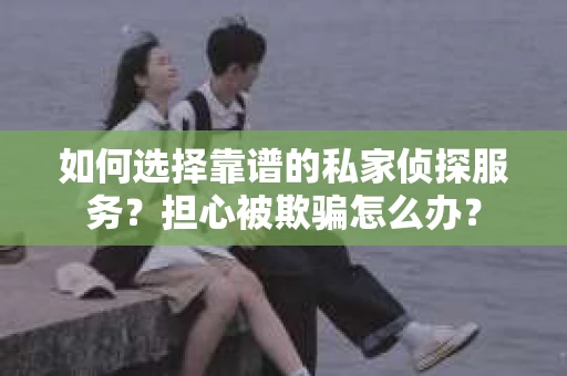 如何选择靠谱的私家侦探服务？担心被欺骗怎么办？