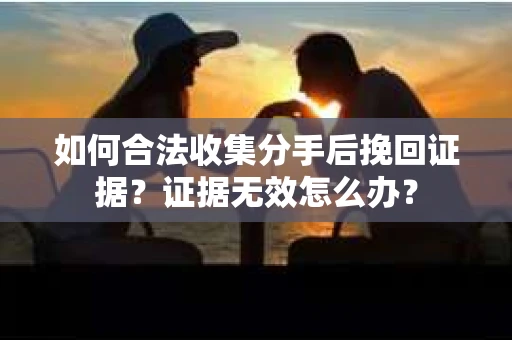 如何合法收集分手后挽回证据?证据无效怎么办? 如何合法收集分手后挽回证据?证据无效怎么办?