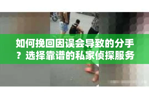 如何挽回因误会导致的分手？选择靠谱的私家侦探服务指南