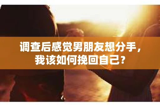调查后感觉男朋友想分手，我该如何挽回自己？