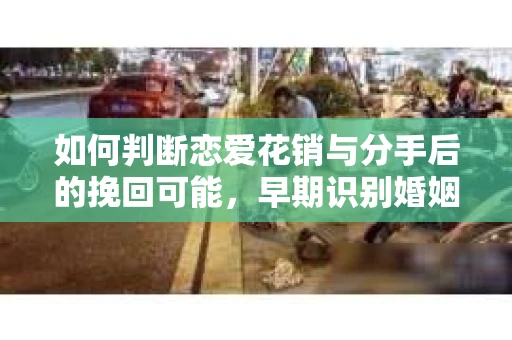 如何判断恋爱花销与分手后的挽回可能，早期识别婚姻危机的关键信号