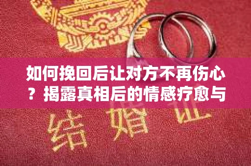 如何挽回后让对方不再伤心？揭露真相后的情感疗愈与前行计划