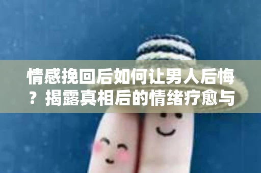 情感挽回后如何让男人后悔？揭露真相后的情绪疗愈与人生决策