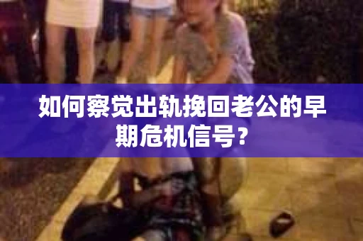 如何察觉出轨挽回老公的早期危机信号？