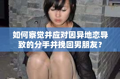 如何察觉并应对因异地恋导致的分手并挽回男朋友？