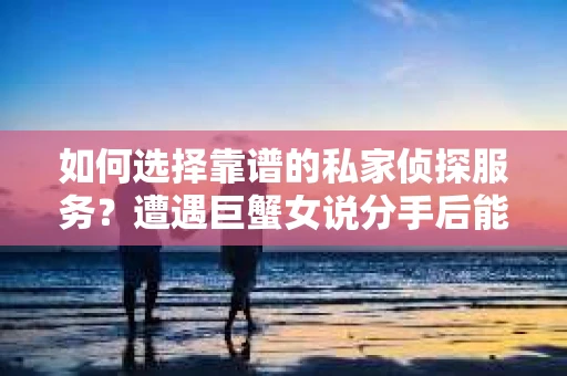 如何选择靠谱的私家侦探服务？遭遇巨蟹女说分手后能否挽回，侦探社能帮到你吗？