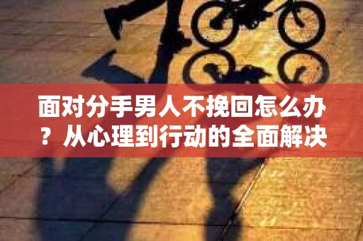 面对分手男人不挽回怎么办？从心理到行动的全面解决方案