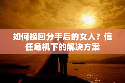 如何挽回分手后的女人？信任危机下的解决方案