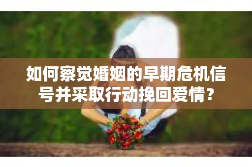 如何察觉婚姻的早期危机信号并采取行动挽回爱情？
