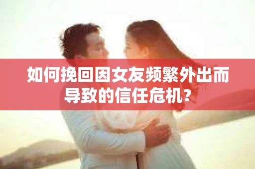 如何挽回因女友频繁外出而导致的信任危机？
