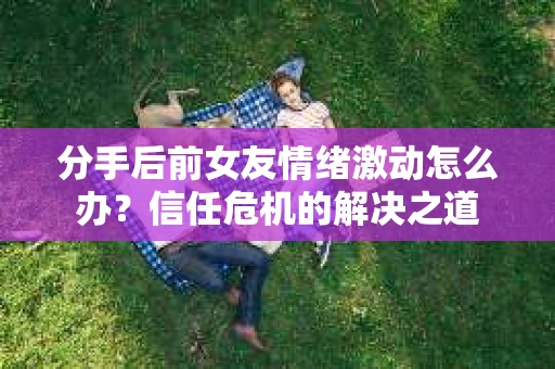分手后前女友情绪激动怎么办？信任危机的解决之道