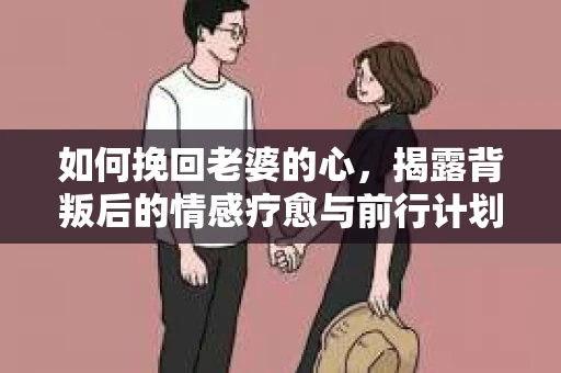如何挽回老婆的心，揭露背叛后的情感疗愈与前行计划