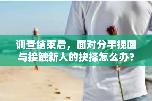 调查结束后，面对分手挽回与接触新人的抉择怎么办？