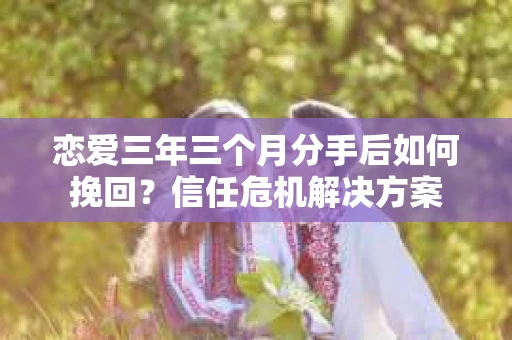 恋爱三年三个月分手后如何挽回？信任危机解决方案