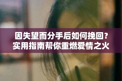 因失望而分手后如何挽回？实用指南帮你重燃爱情之火