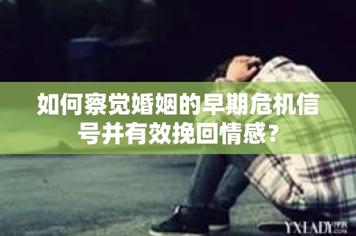如何察觉婚姻的早期危机信号并有效挽回情感？