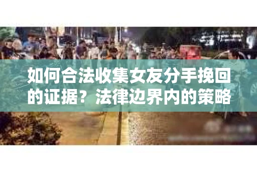 如何合法收集女友分手挽回的证据？法律边界内的策略与技巧