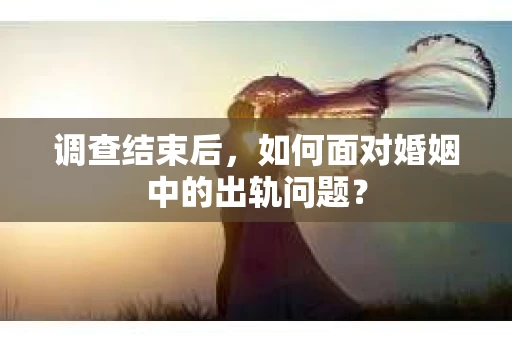 调查结束后，如何面对婚姻中的出轨问题？