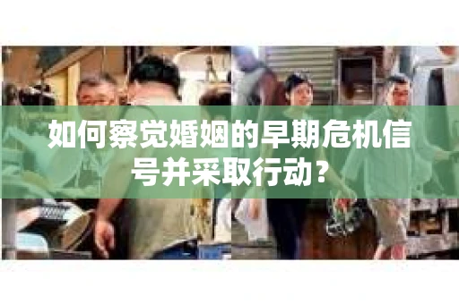 如何察觉婚姻的早期危机信号并采取行动？