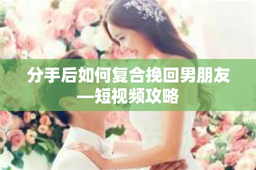 分手后如何复合挽回男朋友—短视频攻略